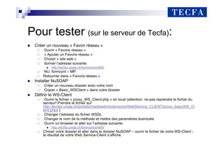 Pour tester (sur le serveur de Tecfa):
„ Créer un nouveau « Favori réseau »
Ouvrir « Favoris réseau »
« Ajouter un Favoris réseau »
Choisir « site web »
donner l’adresse suivante:
„ http://tecfax.unige.ch/formcont/xml05/
NU: formcont – MP:
Retourner dans « Favoris réseau »
„ Installer NuSOAP
Créer un nouveau dossier avec votre nom
Copier « Basic_WSClient » dans votre dossier
„ Définir le WS-Client
Ouvrir le fichier « proxy_WS_Client.php » en local (attention: ne pas reprendre le fichier du
serveur! Prendre le fichier sur:
http://tecfax.unige.ch/portails/mediawiki/extensions/WebService_CLIENT/proxy_basicWS_Cl
ient.phps )
Changer l’adresse du fichier WSDL
Changer le nom de la méthode et mettre des paramètres éventuels
Ouvrir un browser et aller sur l’adresse suivante:
„ http://tecfax.unige.ch/formcont/xml05/
Choisir votre dossier et aller dans le dossier NuSOAP – ouvrir le fichier de votre WS-Client -
le résultat de votre Web Service-Client s’affiche.
 