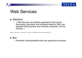 Web Services
„ Définition:
« Web Services are software applications that can be
discovered, described, and accessed based on XML and
standard Web protocols over intranets, extranets, and the
Internet. »
Michael C. Daconta, Leo J. Obrst, Kevin T. Smith dans: THE SEMANTIC WEB, Wiley, Indianapolis, 2003
„ But:
Permettre l’interopérabilité entre des applications diverses.
 