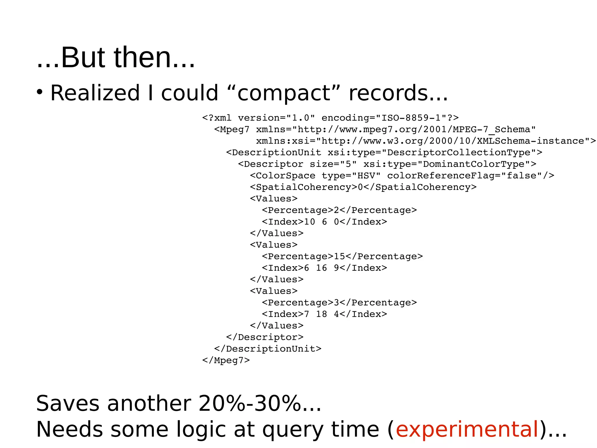 ...But then...
• Realized I could “compact” records...
                 <?xml version="1.0" encoding="ISO­8859­1"?>
                   <Mpeg7 xmlns="http://www.mpeg7.org/2001/MPEG­7_Schema"
                          xmlns:xsi="http://www.w3.org/2000/10/XMLSchema­instance">
                     <DescriptionUnit xsi:type="DescriptorCollectionType">
                       <Descriptor size="5" xsi:type="DominantColorType">
                         <ColorSpace type="HSV" colorReferenceFlag="false"/>
                         <SpatialCoherency>0</SpatialCoherency>
                         <Values>
                           <Percentage>2</Percentage>
                           <Index>10 6 0</Index>
                         </Values>
                         <Values>
                           <Percentage>15</Percentage>
                           <Index>6 16 9</Index>
                         </Values>
                         <Values>
                           <Percentage>3</Percentage>
                           <Index>7 18 4</Index>
                         </Values>
                     </Descriptor>
                   </DescriptionUnit>
                 </Mpeg7>



Saves another 20%-30%...
Needs some logic at query time (experimental)...
 