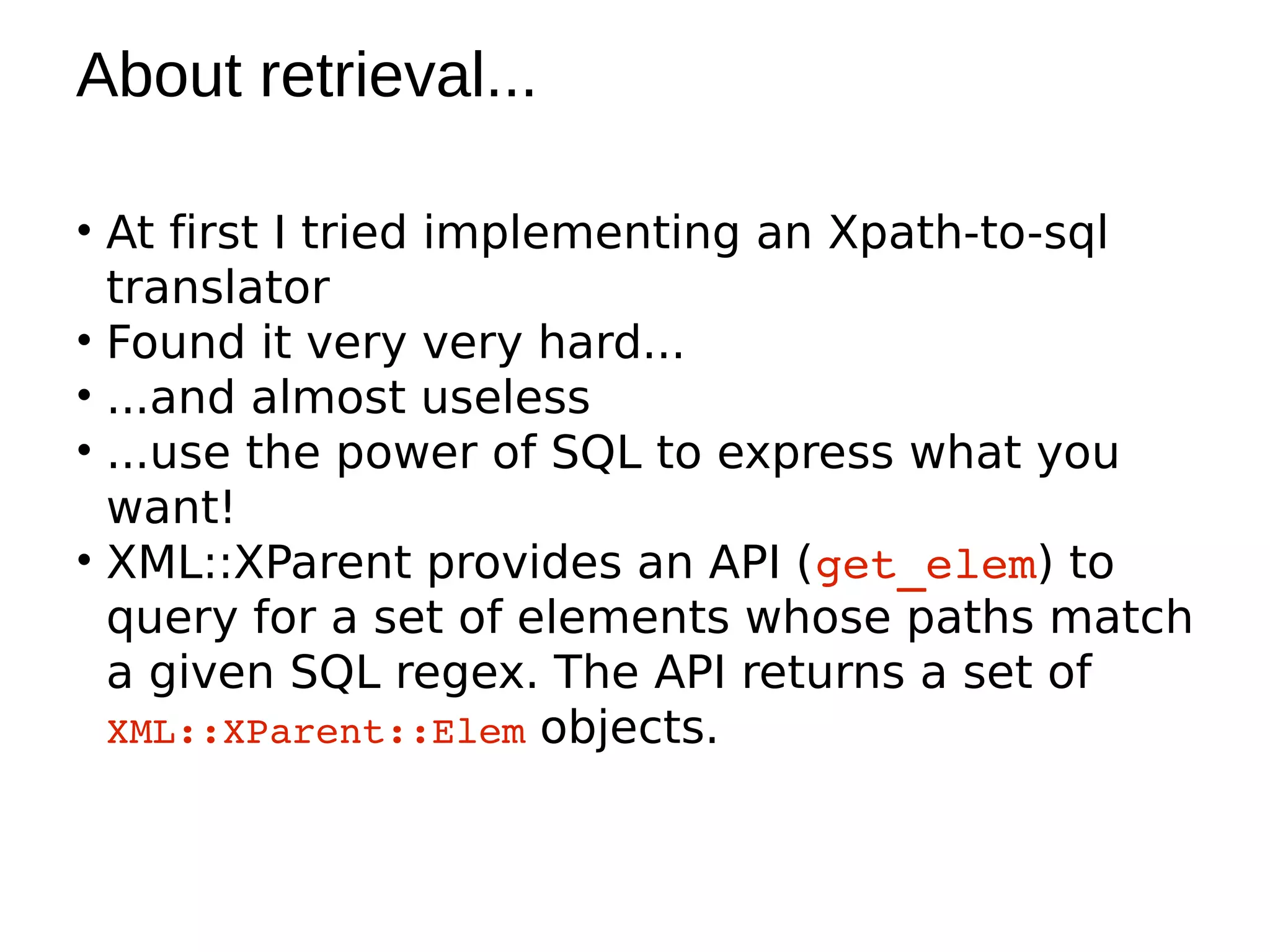 About retrieval...

• At first I tried implementing an Xpath-to-sql
  translator
• Found it very very hard...
• ...and almost useless
• ...use the power of SQL to express what you
  want!
• XML::XParent provides an API (get_elem) to
  query for a set of elements whose paths match
  a given SQL regex. The API returns a set of
  XML::XParent::Elem objects.
 