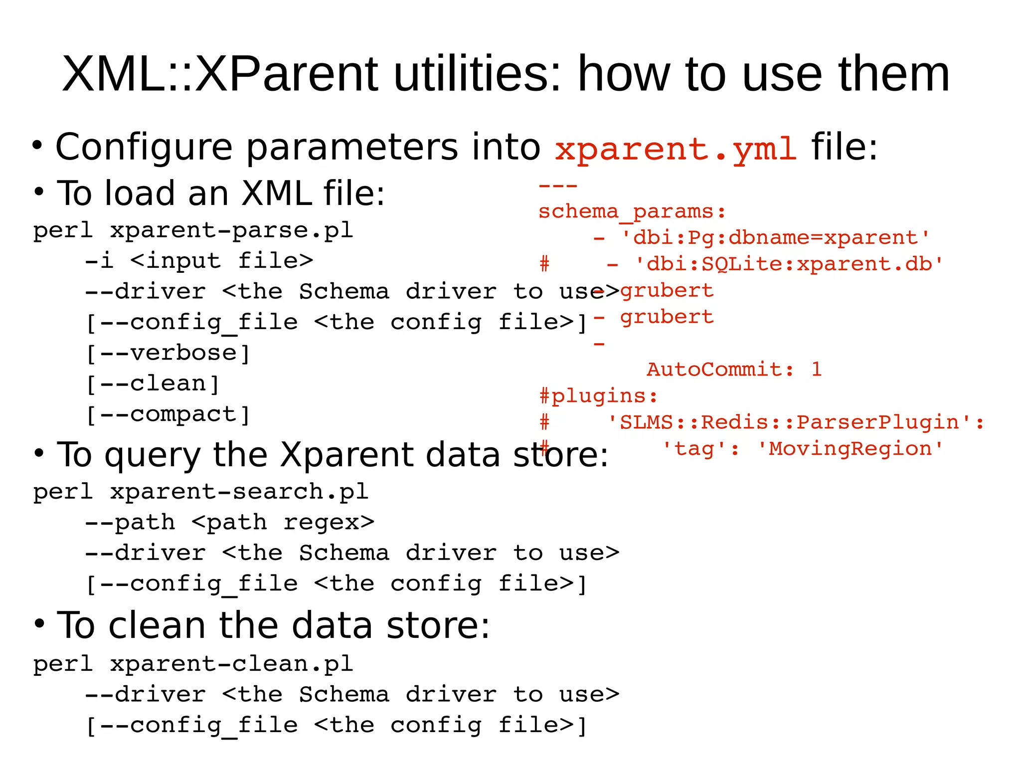 XML::XParent utilities: how to use them
• Configure parameters into xparent.yml file:
                                  ­­­
• To load an XML file:            schema_params:
perl xparent­parse.pl                 ­ 'dbi:Pg:dbname=xparent'
    ­i <input file>               #    ­ 'dbi:SQLite:xparent.db'
    ­­driver <the Schema driver to use>
                                      ­ grubert
                                      ­ grubert
    [­­config_file <the config file>]
    [­­verbose]                       ­
                                          AutoCommit: 1
    [­­clean]                     #plugins:
    [­­compact]                   #    'SLMS::Redis::ParserPlugin': 
• To query the Xparent data store:#        'tag': 'MovingRegion' 
perl xparent­search.pl
   ­­path <path regex>
   ­­driver <the Schema driver to use>
   [­­config_file <the config file>]
• To clean the data store:
perl xparent­clean.pl 
   ­­driver <the Schema driver to use>
   [­­config_file <the config file>]
 
