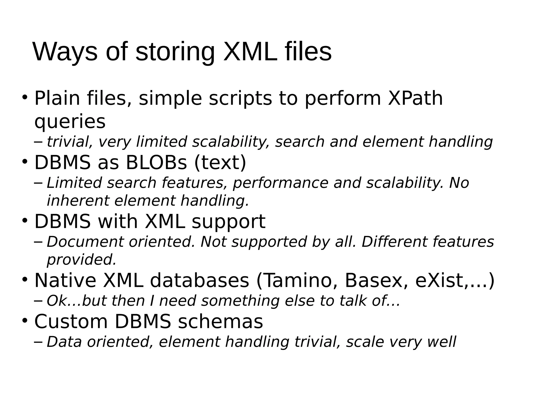 Ways of storing XML files
• Plain files, simple scripts to perform XPath
  queries
 – trivial, very limited scalability, search and element handling
• DBMS as BLOBs (text)
 – Limited search features, performance and scalability. No
   inherent element handling.
• DBMS with XML support
 – Document oriented. Not supported by all. Different features
   provided.
• Native XML databases (Tamino, Basex, eXist,...)
 – Ok…but then I need something else to talk of…
• Custom DBMS schemas
 – Data oriented, element handling trivial, scale very well
 