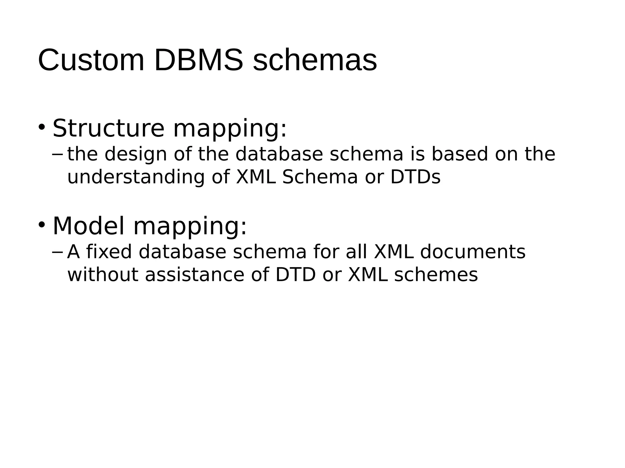 Custom DBMS schemas

• Structure mapping:
 – the design of the database schema is based on the
   understanding of XML Schema or DTDs

• Model mapping:
 – A fixed database schema for all XML documents
   without assistance of DTD or XML schemes
 