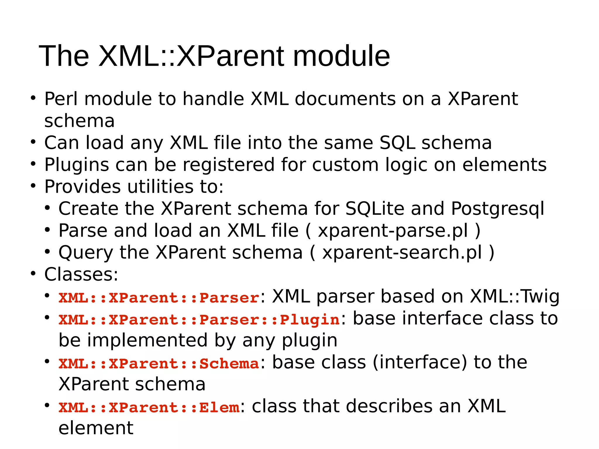 The XML::XParent module
• Perl module to handle XML documents on a XParent
  schema
• Can load any XML file into the same SQL schema
• Plugins can be registered for custom logic on elements
• Provides utilities to:
  ●
    Create the XParent schema for SQLite and Postgresql
  ●
    Parse and load an XML file ( xparent-parse.pl )
  ●
    Query the XParent schema ( xparent-search.pl )
• Classes:
  ●
    XML::XParent::Parser: XML parser based on XML::Twig
  ●
    XML::XParent::Parser::Plugin: base interface class to
    be implemented by any plugin
  ●
    XML::XParent::Schema: base class (interface) to the
    XParent schema
  ●
    XML::XParent::Elem: class that describes an XML
    element
 