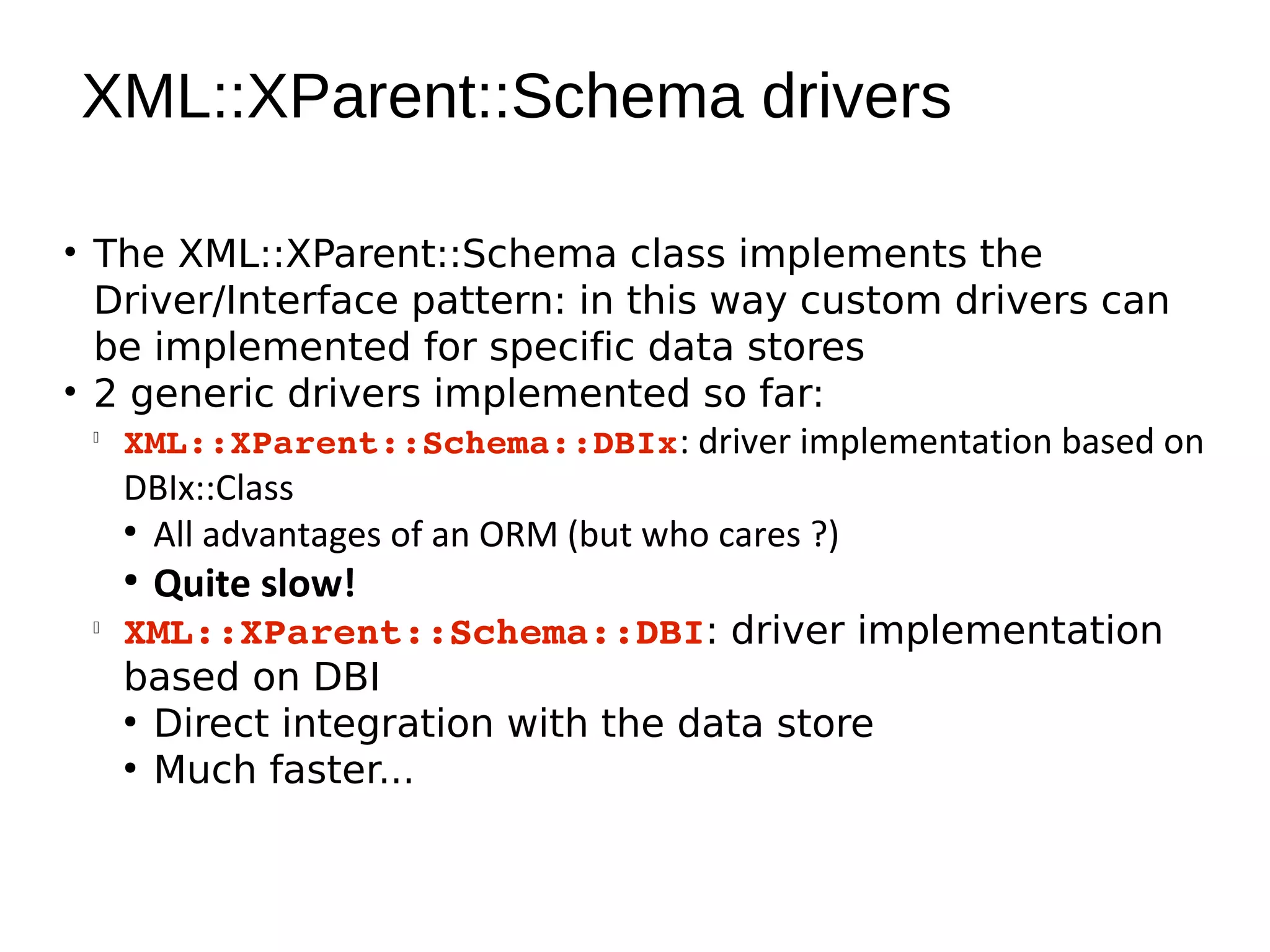 XML::XParent::Schema drivers

• The XML::XParent::Schema class implements the
  Driver/Interface pattern: in this way custom drivers can
  be implemented for specific data stores
• 2 generic drivers implemented so far:
  
    XML::XParent::Schema::DBIx: driver implementation based on
    DBIx::Class
    ●
      All advantages of an ORM (but who cares ?)
     ●
         Quite slow!
 
     XML::XParent::Schema::DBI: driver implementation
     based on DBI
     ●
       Direct integration with the data store
     ●
       Much faster...
 