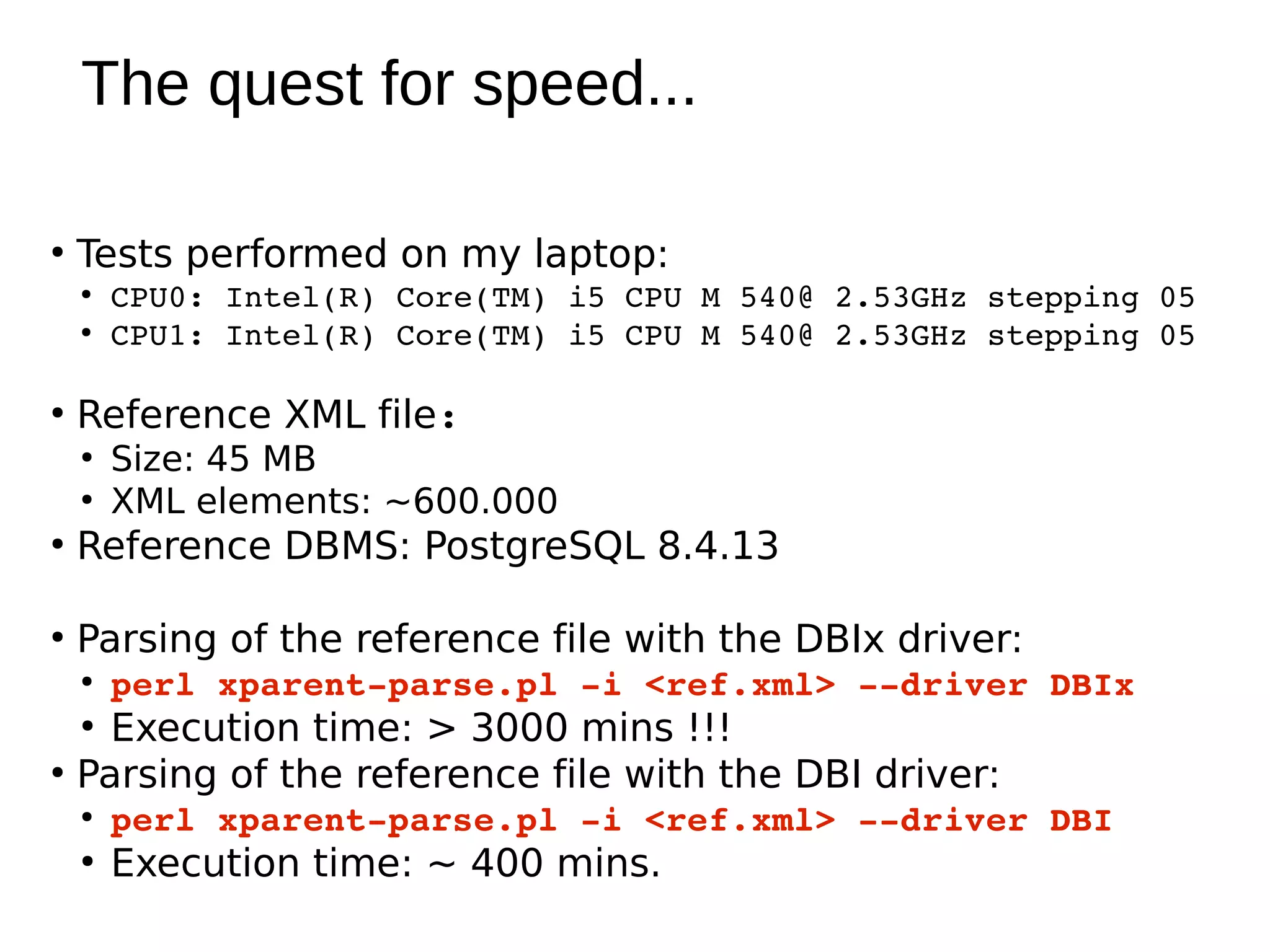 The quest for speed...

●
    Tests performed on my laptop:
    ●
        CPU0: Intel(R) Core(TM) i5 CPU M 540@ 2.53GHz stepping 05
    ●
        CPU1: Intel(R) Core(TM) i5 CPU M 540@ 2.53GHz stepping 05

●
    Reference XML file:
    ●
        Size: 45 MB
    ●
        XML elements: ~600.000
●
    Reference DBMS: PostgreSQL 8.4.13

●
    Parsing of the reference file with the DBIx driver:
    ●
        perl xparent­parse.pl ­i <ref.xml> ­­driver DBIx
    ●
      Execution time: > 3000 mins !!!
●
    Parsing of the reference file with the DBI driver:
    ●
        perl xparent­parse.pl ­i <ref.xml> ­­driver DBI
    ●
        Execution time: ~ 400 mins.
 