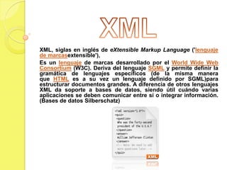 XML, siglas en inglés de eXtensible Markup Language ('lenguaje
de marcasextensible'),
Es un lenguaje de marcas desarrollado por el World Wide Web
Consortium (W3C). Deriva del lenguaje SGML y permite definir la
gramática de lenguajes específicos (de la misma manera
que HTML es a su vez un lenguaje definido por SGML)para
estructurar documentos grandes. A diferencia de otros lenguajes
XML da soporte a bases de datos, siendo útil cuándo varias
aplicaciones se deben comunicar entre sí o integrar información.
(Bases de datos Silberschatz)
 