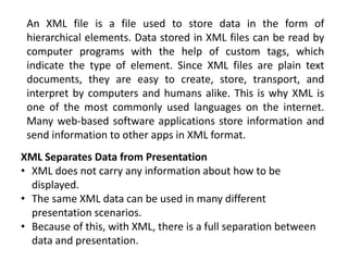 An XML file is a file used to store data in the form of
hierarchical elements. Data stored in XML files can be read by
computer programs with the help of custom tags, which
indicate the type of element. Since XML files are plain text
documents, they are easy to create, store, transport, and
interpret by computers and humans alike. This is why XML is
one of the most commonly used languages on the internet.
Many web-based software applications store information and
send information to other apps in XML format.
XML Separates Data from Presentation
• XML does not carry any information about how to be
displayed.
• The same XML data can be used in many different
presentation scenarios.
• Because of this, with XML, there is a full separation between
data and presentation.
 