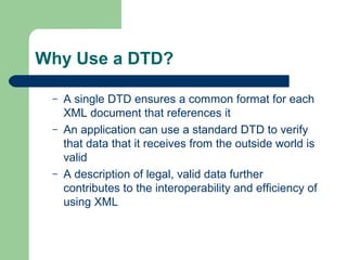 Why Use a DTD?
– A single DTD ensures a common format for each
XML document that references it
– An application can use a standard DTD to verify
that data that it receives from the outside world is
valid
– A description of legal, valid data further
contributes to the interoperability and efficiency of
using XML
 