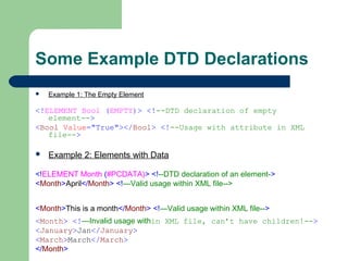 Some Example DTD Declarations
 Example 1: The Empty Element
<!ELEMENT Bool (EMPTY)> <!--DTD declaration of empty
element-->
<Bool Value="True"></Bool> <!--Usage with attribute in XML
file-->
 Example 2: Elements with Data
<!ELEMENT Month (#PCDATA)> <!--DTD declaration of an element->
<Month>April</Month> <!—Valid usage within XML file-->
<Month>This is a month</Month> <!—Valid usage within XML file-->
<Month> <!—Invalid usage within XML file, can’t have children!-->
<January>Jan</January>
<March>March</March>
</Month>
 