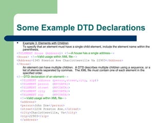Some Example DTD Declarations
 Example 3: Elements with Children
To specify that an element must have a single child element, include the element name within the
parenthesis.
<!ELEMENT House (Address)> <!—A house has a single address-->
<House> <!—Valid usage within XML file-->
<Address>1345 Preston Ave Charlottesville Va 22903</Address>
</House>
An element can have multiple children. A DTD describes multiple children using a sequence, or a
list of elements separated by commas. The XML file must contain one of each element in the
specified order.
<!--DTD declaration of an element-->
<!ELEMENT address (person,street,city, zip)>
<!ELEMENT person (#PCDATA)>
<!ELEMENT street (#PCDATA)>
<!ELEMENT city (#PCDATA)>
<!ELEMENT zip (#PCDATA)>
<!—Valid usage within XML file-->
<address>
<person>John Doe</person>
<street>1234 Preston Ave.</street>
<city>Charlottesville, Va</city>
<zip>22903</zip>
</address>
 