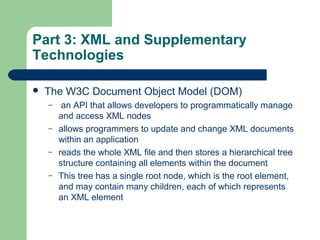 Part 3: XML and Supplementary
Technologies
 The W3C Document Object Model (DOM)
– an API that allows developers to programmatically manage
and access XML nodes
– allows programmers to update and change XML documents
within an application
– reads the whole XML file and then stores a hierarchical tree
structure containing all elements within the document
– This tree has a single root node, which is the root element,
and may contain many children, each of which represents
an XML element
 