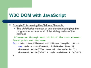 W3C DOM with JavaScript
 Example 2: Accessing the Children Elements
• The childNodes member of any element node gives the
programmer access to all of the sibling nodes of that
element
//traverse through each child of the root element
//and print out its name
for (i=0; i<rootElement.childNodes.length; i++) {
var node = rootElement.childNodes.item(i);
document.write("The name of the node is ");
document.write("<b>" + node.nodeName + "</b>");
}
 