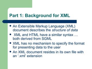 Part 1: Background for XML
 An Extensible Markup Language (XML)
document describes the structure of data
 XML and HTML have a similar syntax …
both derived from SGML
 XML has no mechanism to specify the format
for presenting data to the user
 An XML document resides in its own file with
an ‘.xml’ extension
 