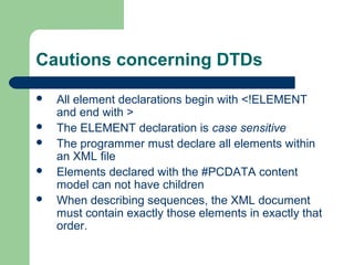 Cautions concerning DTDs
 All element declarations begin with <!ELEMENT
and end with >
 The ELEMENT declaration is case sensitive
 The programmer must declare all elements within
an XML file
 Elements declared with the #PCDATA content
model can not have children
 When describing sequences, the XML document
must contain exactly those elements in exactly that
order.
 
