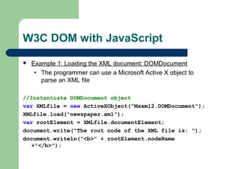 W3C DOM with JavaScript
 Example 1: Loading the XML document: DOMDocument
• The programmer can use a Microsoft Active X object to
parse an XML file
//Instantiate DOMDocument object
var XMLfile = new ActiveXObject("Msxml2.DOMDocument");
XMLfile.load("newspaper.xml");
var rootElement = XMLfile.documentElement;
document.write("The root node of the XML file is: ");
document.writeln("<b>" + rootElement.nodeName
+"</b>");
 