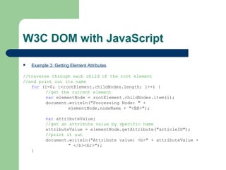 W3C DOM with JavaScript
 Example 3: Getting Element Attributes
//traverse through each child of the root element
//and print out its name
for (i=0; i<rootElement.childNodes.length; i++) {
//get the current element
var elementNode = rootElement.childNodes.item(i);
document.writeln("Processing Node: " +
elementNode.nodeName + "<BR>");
var attributeValue;
//get an attribute value by specific name
attributeValue = elementNode.getAttribute("articleID");
//print it out
document.writeln("Attribute value: <b>" + attributeValue +
" </b><br>");
}
 