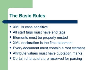 The Basic Rules
 XML is case sensitive
 All start tags must have end tags
 Elements must be properly nested
 XML declaration is the first statement
 Every document must contain a root element
 Attribute values must have quotation marks
 Certain characters are reserved for parsing
 