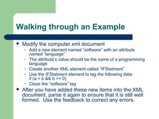 Walking through an Example
 Modify the computer.xml document
– Add a new element named “software” with an attribute
named “language”
– The attribute’s value should be the name of a programming
language
– Create another XML element called “IFStatment”
– Use the IFStatment element to tag the following data:
if (a < b && b >= 0)
– Close the “software” tag
 After you have added these new items into the XML
document, parse it again to ensure that it is still well
formed. Use the feedback to correct any errors.
 