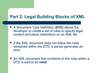 Part 2: Legal Building Blocks of XML
 A Document Type Definition (DTD) allows the
developer to create a set of rules to specify legal
content and place restrictions on an XML file
 If the XML document does not follow the rules
contained within the DTD, a parser generates an
error
 An XML document that conforms to the rules within a
DTD is said to be valid
 