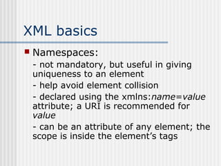 XML basics
 Namespaces:
- not mandatory, but useful in giving
uniqueness to an element
- help avoid element collision
- declared using the xmlns:name=value
attribute; a URI is recommended for
value
- can be an attribute of any element; the
scope is inside the element’s tags
 