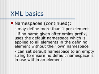 XML basics
 Namespaces (continued):
- may define more than 1 per element
- if no name given after xmlns prefix,
uses the default namespace which is
applied to all elements in the defining
element without their own namespace
- can set default namespace to an empty
string to ensure no default namespace is
in use within an element
 