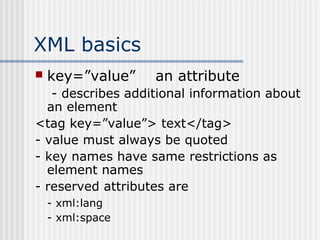 XML basics
 key=”value” an attribute
- describes additional information about
an element
<tag key=”value”> text</tag>
- value must always be quoted
- key names have same restrictions as
element names
- reserved attributes are
- xml:lang
- xml:space
 