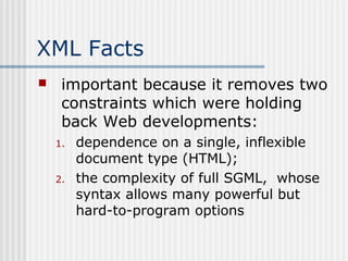 XML Facts
 important because it removes two
constraints which were holding
back Web developments:
1. dependence on a single, inflexible
document type (HTML);
2. the complexity of full SGML, whose
syntax allows many powerful but
hard-to-program options
 