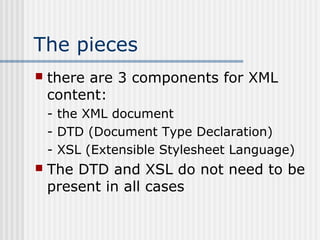 The pieces
 there are 3 components for XML
content:
- the XML document
- DTD (Document Type Declaration)
- XSL (Extensible Stylesheet Language)
 The DTD and XSL do not need to be
present in all cases
 
