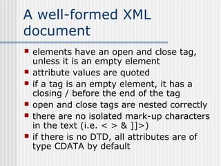 A well-formed XML
document
 elements have an open and close tag,
unless it is an empty element
 attribute values are quoted
 if a tag is an empty element, it has a
closing / before the end of the tag
 open and close tags are nested correctly
 there are no isolated mark-up characters
in the text (i.e. < > & ]]>)
 if there is no DTD, all attributes are of
type CDATA by default
 