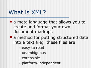 What is XML?
 a meta language that allows you to
create and format your own
document markups
 a method for putting structured data
into a text file; these files are
- easy to read
- unambiguous
- extensible
- platform-independent
 