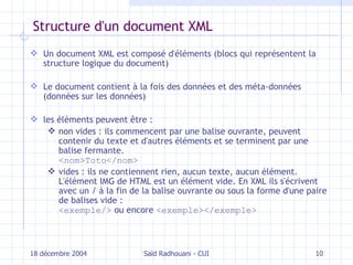 Structure d'un document XML Un document XML est composé d'éléments   ( blocs qui représentent la structure logique du document ) Le document contient à la fois  des données  et des méta- données  ( données  sur l es données ) les éléments peuvent être : non vides : ils commencent par une balise ouvrante, peuvent contenir du texte et d'autres éléments et se terminent par une balise fermante. < nom > Toto </ nom > vides : ils ne contiennent rien, aucun texte, aucun élément. L'élément IMG de HTML est un élément vide. En XML ils s'écrivent avec un / à la fin de la balise ouvrante ou sous la forme d'une paire de balises vide : < exemple />  ou encore  < exemple ></ exemple > 18 décembre 2004 Saïd Radhouani - CUI 