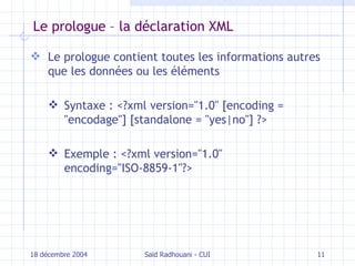 Le prologue – la déclaration XML Le  prologue contient toutes les informations autres que les données ou les éléments   Syntaxe :  <?xml version="1.0" [encoding = "encodage"] [standalone = "yes|no"] ?> Exemple :  <?xml version="1.0" encoding="ISO-8859-1"?> 18 décembre 2004 Saïd Radhouani - CUI 