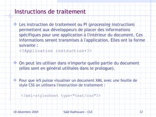 I nstructions de traitement Les instruction de traitement ou PI ( processing instruction ) permettent aux développeurs de placer des informations spécifiques pour une application à l'intérieur du document. Ces informations seront transmises à l'application. Elles ont la forme  suivante  : <?Application instruction+?> On peut les utiliser dans n'importe quelle partie du document  ( elles sont en général utilisées dans le prologue ) . Pour que  ie 5 puisse visualiser un document XML avec une feuille de style CSS on utilisera l'instruction de traitement : <?xml-stylesheet type="text/css"?> 18 décembre 2004 Saïd Radhouani - CUI 