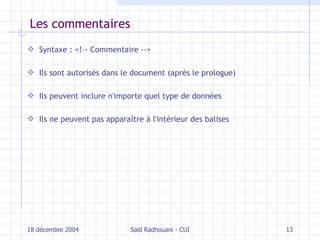 Les commentaires Syntaxe : <!–- Commentaire --> Ils sont autorisés dans le document (après le prologue) Ils peuvent inclure n'importe quel type de données Ils ne peuvent pas apparaître à l'intérieur des balises 18 décembre 2004 Saïd Radhouani - CUI 