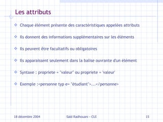 Les attributs Chaque élément présente des caractéristiques appelées attributs Ils donnent des informations supplémentaires sur les éléments Ils peuvent être facultatifs ou obligatoires Ils apparaissent seulement dans la balise ouvrante d'un élément Syntaxe : propriete = "valeur" ou propriete = 'valeur' Exemple : < personne  typ   e=   " étudiant "> ... </ personne > 18 décembre 2004 Saïd Radhouani - CUI 