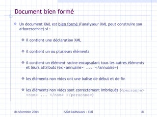 Document bien formé Un document XML est  bien formé  (l'analyseur XML peut construire son arborescence) si   :  il contient une déclaration XML il contient un ou plusieurs éléments il contient un élément racine encapsulant tous les autres éléments et leurs attributs (ex <annuaire>  ...  < / annuaire>) les éléments non vides ont une balise de début et de fin les éléments non vides sont correctement imbriqués ( < personne > < nom > ... </ nom > </ personne > ) 18 décembre 2004 Saïd Radhouani - CUI 