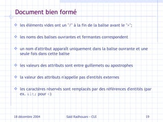Document bien formé les éléments vides ont un  " / "  à la fin de la balise avant le  " > " ; les noms des balises ouvrantes et fermantes correspondent un nom d'attribut apparaît uniquement dans la balise ouvrante et une seule fois dans cette balise les valeurs des attributs sont entre guillemets ou apostrophes la valeur des attributs n'appelle pas d'entités externes les caractères réservés sont remplacés par des références d'entités (par ex.  <  pour  < ) 18 décembre 2004 Saïd Radhouani - CUI 