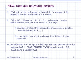 HTML face aux nouveaux besoins HTML est devenu le langage universel de formatage et de présentation des informations  sur le  web HTML a été créé pour un objectif précis : échange de données indépendamment  des plate-formes et de l'affichage devait décrire les différentes parties d'un document simple à l'aide  des balises  (H n , P, ...), les navigateurs devaient se charger de l'affichage final du document. Des éléments d'affichage ont été rajoutés pour personnaliser les pages web (B, I, FONT, CENTER, TABLE dans la version 3.2, FRAME dans la version 4.0) 18 décembre 2004 Saïd Radhouani - CUI 