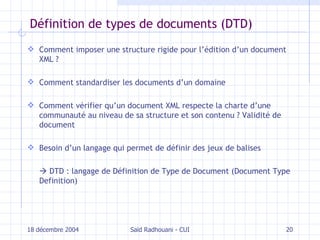 Définition de types de documents (DTD) Comment imposer une structure rigide pour l’édition d’un document XML ? Comment standardiser les documents d’un domaine Comment vérifier qu’un document XML respecte la charte d’une communauté au niveau de sa structure et son contenu ? Validité de document Besoin d’un langage qui permet de définir des jeux de balises    DTD : langage de Définition de Type de Document (Document Type Definition) 18 décembre 2004 Saïd Radhouani - CUI 