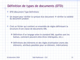 Définition de types de documents (DTD) DTD (Document Type Definition) Un moyen pour vérifier la syntaxe d'un document     vérifier la validité du document produit C'est un fichier qui   contient un ensemble de règles définissant la structure d’une classe de documents XML D éfinition d’un langage selon le standard XML (quelles sont les balises, comment peuvent-elles êtres imbriquées, etc.) Définitions des éléments et d es règles d'utilisation (noms des éléments, attributs possibles pour un élément, imbrications) 18 décembre 2004 Saïd Radhouani - CUI 