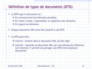 Définition de types de documents (DTD) La DTD type le document en : En circonscrivant les éléments possibles En fixant l’ordre, l’optionalité, la répétition des éléments En typant les éléments Chaque document XML peut être associé à une DTD La DTD peut être  : interne :   insérée dans le document XML qu’elle régit externe : associée au document XML par une adresse de référence (url externe)    permet de partager une DTD entre plusieurs documents 18 décembre 2004 Saïd Radhouani - CUI 