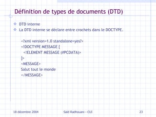 Définition de types de documents (DTD) DTD interne La DTD interne se déclare entre crochets dans le DOCTYPE. <?xml version=1.0 standalone=yes?> <!DOCTYPE MESSAGE [ <!ELEMENT MESSAGE (#PCDATA)> ]> <MESSAGE> Salut tout le monde </MESSAGE> 18 décembre 2004 Saïd Radhouani - CUI 