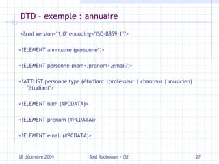 DTD – exemple : annuaire <?xml version="1.0" encoding="ISO-8859-1"?> <!ELEMENT annnuaire (personne*)> <!ELEMENT personne (nom+,prenom+,email?)> <!ATTLIST personne type (étudiant |professeur | chanteur | musicien) "étudiant"> <!ELEMENT nom (#PCDATA)> <!ELEMENT prenom (#PCDATA)> <!ELEMENT email (#PCDATA)>  18 décembre 2004 Saïd Radhouani - CUI 