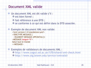 Document XML valide Un document XML est dit valide s’il :  est bien formé ; fait référence  à  une DTD ; se conforme à ce qui est défini dans la DTD associée. Exemple de document XML non valide: <?xml version=1.0 standalone=yes?> <!DOCTYPE MESSAGE [ <!ELEMENT MESSAGE (#PCDATA)>]> <MESSAGE  langue="fr" > Salut tout le monde </MESSAGE> Exemples de validateurs de documents XML :  http://www.cogsci.ed.ac.uk/%7Erichard/xml-check.html http://www.stg.brown.edu/service/xmlvalid/ 18 décembre 2004 Saïd Radhouani - CUI 