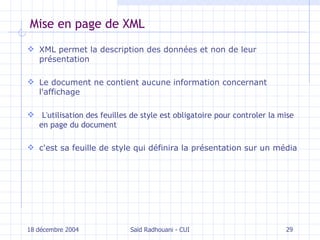 Mise en page de XML XML permet la description des données et non de leur présentation Le document ne contient aucune information concernant l'affichage L'utilisation des feuilles de style est obligatoire pour controler la mise en page du document c'est sa feuille de style qui définira la présentation sur un média 18 décembre 2004 Saïd Radhouani - CUI 