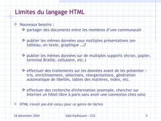 Limites du langage HTML Nouveaux besoins : partager des documents entre les membres d’une communauté publier les mêmes données  sous multiples présentations (en tableau, en texte, graphique …) ? publier les mêmes données sur  de multiples  supports  (écran, papier, terminal Braille, cellulaire, etc.)  effectuer des  traitements sur  les  données  avant de les présenter  : tris, enrichissement, sélections, réorganisations, génération automatique de libellés, tables des matières, index, etc. effectuer des recherche d'information (exemple, chercher sur Internet un hôtel libre à paris sans avoir une connexion chez sois) HTML n'avait pas été conçu pour ce genre de tâches 18 décembre 2004 Saïd Radhouani - CUI 