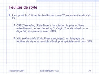 Feuilles de style Il est possible d'utiliser les feuilles de styles CSS ou les feuilles de style XSL CSS( Cascading StyleSheet ), la solution la plus utilisée actuellement, étant donné qu'il s'agit d'un standard qui a déjà fait ses preuves avec HTML XSL ( eXtensible StyleSheet Language ), un langage de feuilles de style extensible développé spécialement pour XML 18 décembre 2004 Saïd Radhouani - CUI 