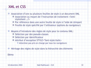 XML et CSS Association d’une ou plusieurs feuilles de style à un document XML Association au moyen de l’instruction de traitement <?xml-stylesheet …?> Par référence dans une autre feuille de style à l’aide de @import Feuille de style spécifié par l’utilisateur (options du navigateur) Moyens d’introduire des règles de style pour le contenu XML: Séléction par des pseudo-classes Séléction par identificateur Attribut d’exception STYLE="font-style:italic«  Attention pas pris en charge par tous les navigateurs Héritage des règles de style dans la hiérarchie des éléments Démo 18 décembre 2004 Saïd Radhouani - CUI 
