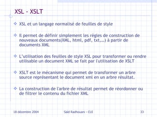 XSL - XSLT XSL et un langage normalisé de feuilles de style Il  permet de définir simplement les règles de construction de nouveaux documents(XML, html, pdf, txt,…) à partir de documents XML L’utilisation des feuilles de style XSL pour transformer ou rendre utilisable un document XML se fait par l'utilisation de XSLT XSLT e s t le mécanisme qui permet de transformer un arbre source représentant le document xml en un arbre résultat. La construction de l'arbre de résultat permet de réordonner ou de filtrer le contenu du fichier XML 18 décembre 2004 Saïd Radhouani - CUI 